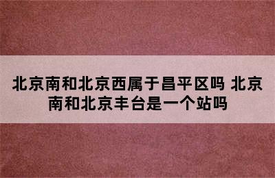 北京南和北京西属于昌平区吗 北京南和北京丰台是一个站吗